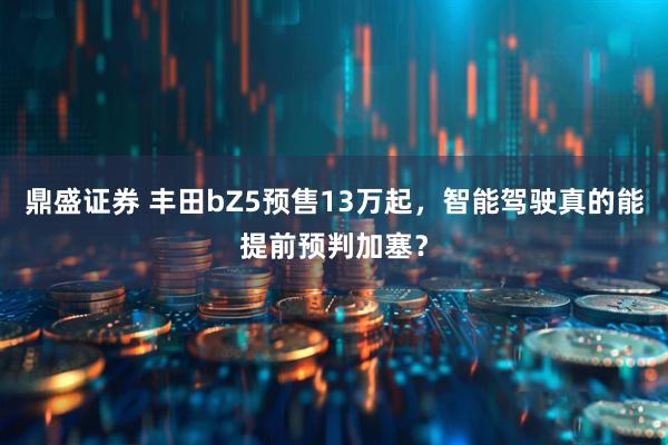 鼎盛证券 丰田bZ5预售13万起，智能驾驶真的能提前预判加塞？