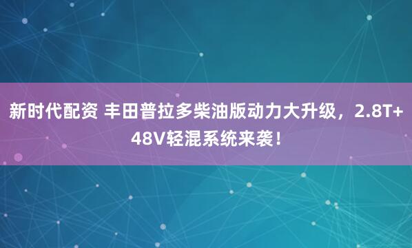 新时代配资 丰田普拉多柴油版动力大升级，2.8T+48V轻混系统来袭！