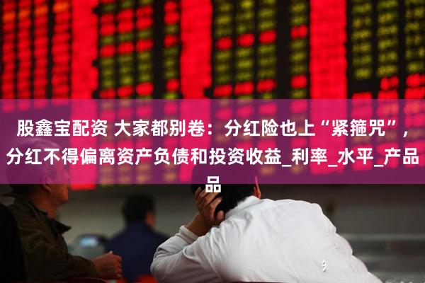 股鑫宝配资 大家都别卷：分红险也上“紧箍咒”，分红不得偏离资产负债和投资收益_利率_水平_产品