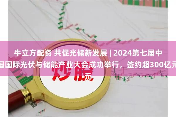 牛立方配资 共促光储新发展 | 2024第七届中国国际光伏与储能产业大会成功举行，签约超300亿元