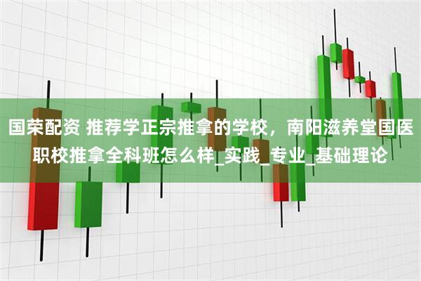 国荣配资 推荐学正宗推拿的学校，南阳滋养堂国医职校推拿全科班怎么样_实践_专业_基础理论