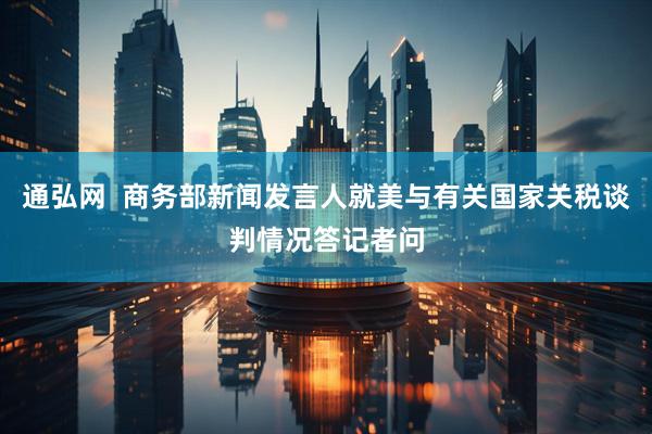 通弘网  商务部新闻发言人就美与有关国家关税谈判情况答记者问