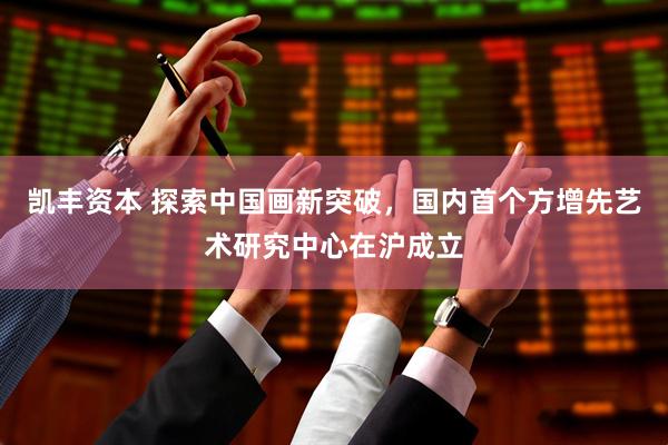 凯丰资本 探索中国画新突破，国内首个方增先艺术研究中心在沪成立