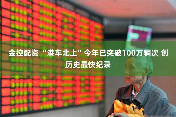 金控配资 “港车北上”今年已突破100万辆次 创历史最快纪录