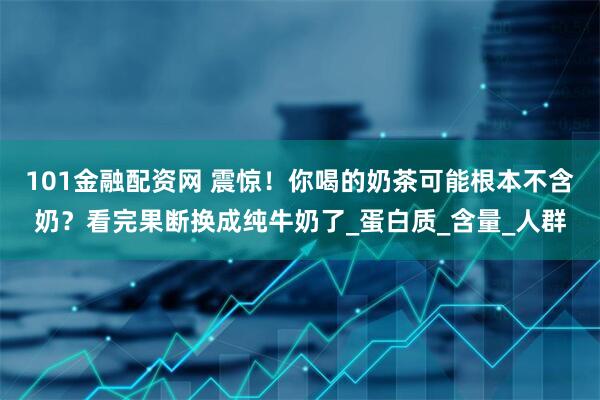 101金融配资网 震惊！你喝的奶茶可能根本不含奶？看完果断换成纯牛奶了_蛋白质_含量_人群