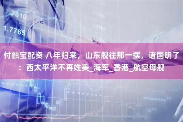 付融宝配资 八年归来，山东舰往那一摆，诸国明了：西太平洋不再姓美_海军_香港_航空母舰