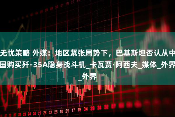 无忧策略 外媒：地区紧张局势下，巴基斯坦否认从中国购买歼-35A隐身战斗机_卡瓦贾·阿西夫_媒体_外界