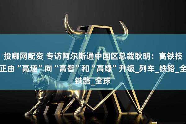 投哪网配资 专访阿尔斯通中国区总裁耿明：高铁技术正由“高速”向“高智”和“高绿”升级_列车_铁路_全球