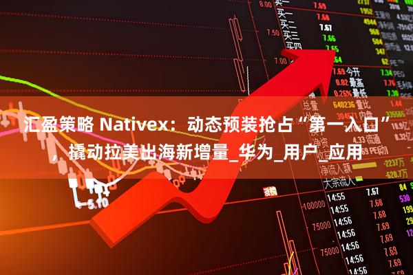 汇盈策略 Nativex：动态预装抢占“第一入口”，撬动拉美出海新增量_华为_用户_应用