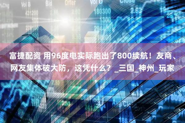 富捷配资 用96度电实际跑出了800续航！友商、网友集体破大防，这凭什么？_三国_神州_玩家