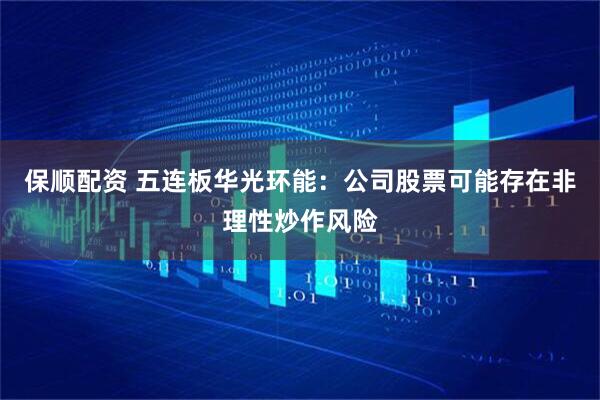 保顺配资 五连板华光环能：公司股票可能存在非理性炒作风险