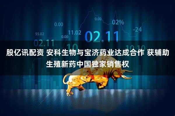 股亿讯配资 安科生物与宝济药业达成合作 获辅助生殖新药中国独家销售权