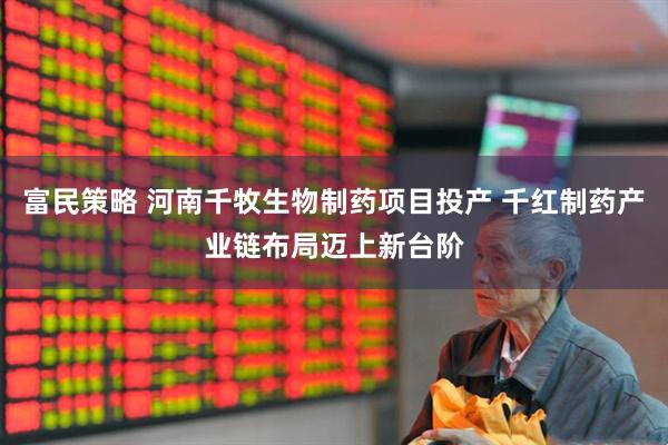 富民策略 河南千牧生物制药项目投产 千红制药产业链布局迈上新台阶