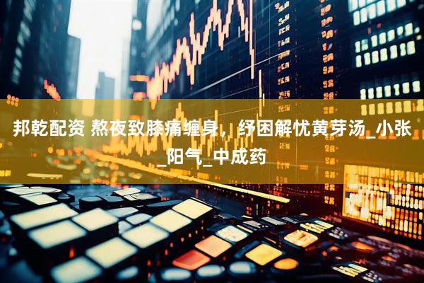 邦乾配资 熬夜致膝痛缠身，纾困解忧黄芽汤_小张_阳气_中成药