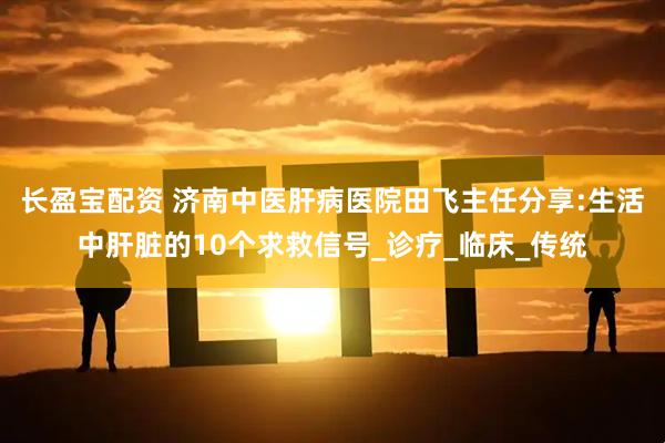 长盈宝配资 济南中医肝病医院田飞主任分享:生活中肝脏的10个求救信号_诊疗_临床_传统