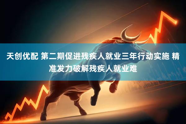 天创优配 第二期促进残疾人就业三年行动实施 精准发力破解残疾人就业难