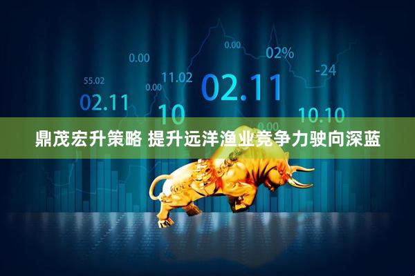 鼎茂宏升策略 提升远洋渔业竞争力驶向深蓝