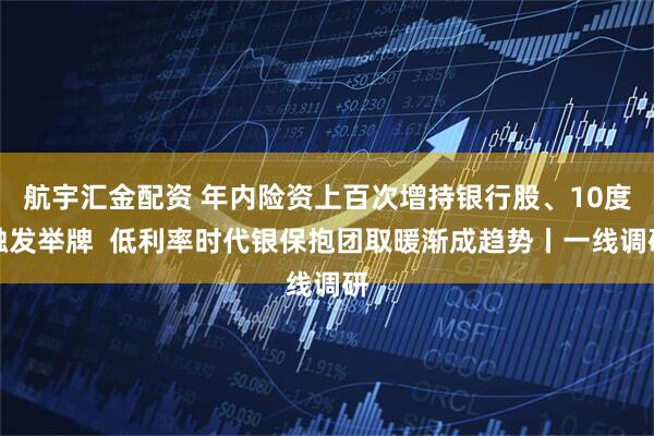 航宇汇金配资 年内险资上百次增持银行股、10度触发举牌  低利率时代银保抱团取暖渐成趋势丨一线调研