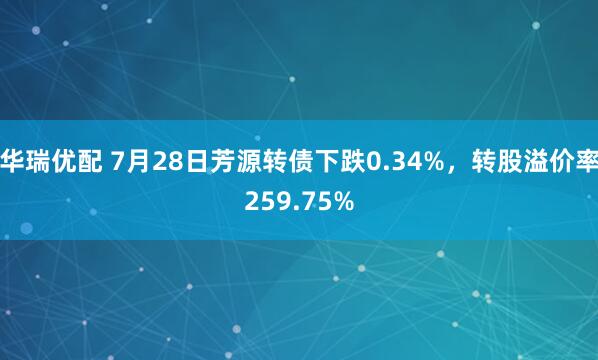 华瑞优配 7月28日芳源转债下跌0.34%，转股溢价率259.75%