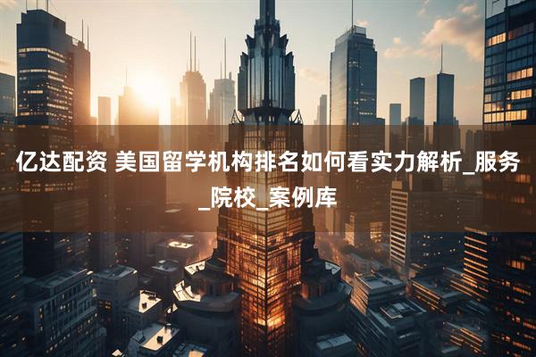 亿达配资 美国留学机构排名如何看实力解析_服务_院校_案例库