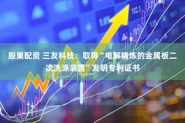 股巢配资 三友科技：取得“电解精炼的金属板二次洗涤装置”发明专利证书